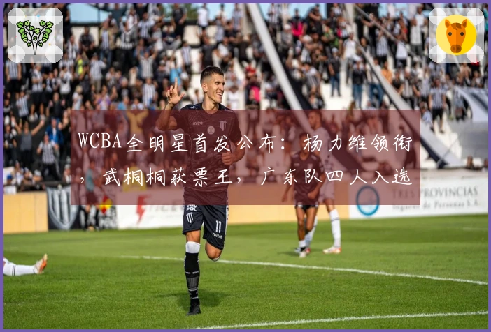 WCBA全明星首发公布：杨力维领衔，武桐桐获票王，广东队四人入选