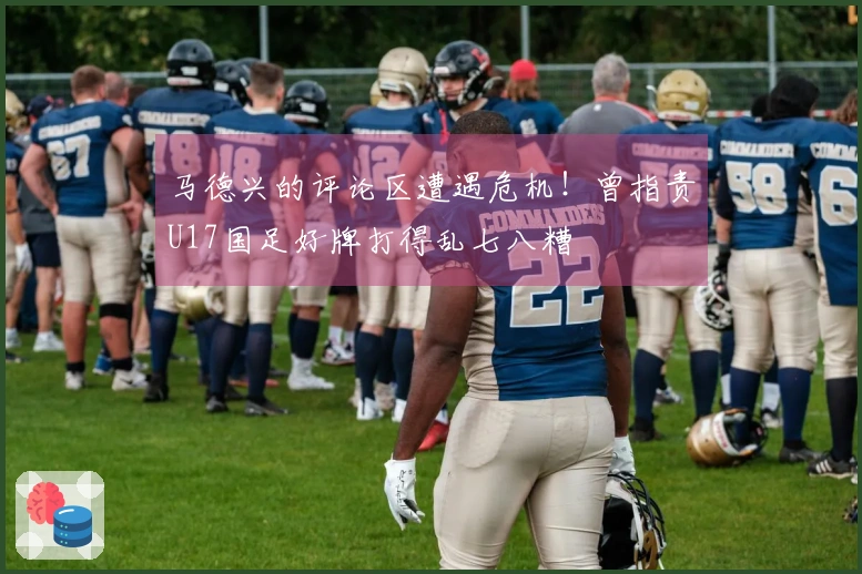 马德兴的评论区遭遇危机！曾指责U17国足好牌打得乱七八糟