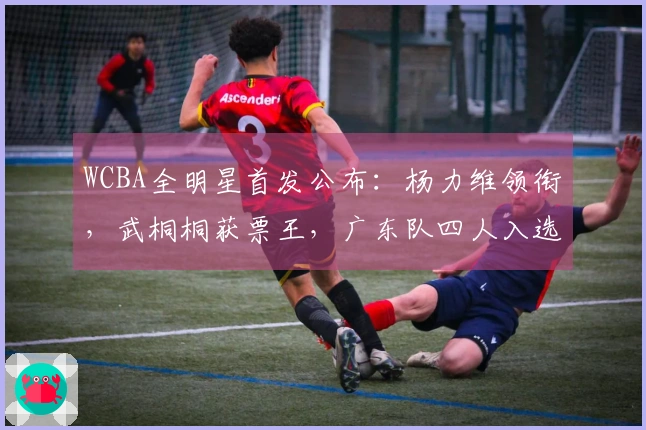 WCBA全明星首发公布：杨力维领衔，武桐桐获票王，广东队四人入选