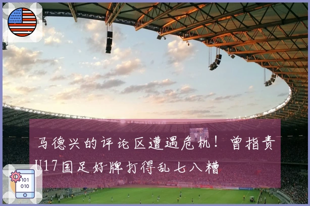 马德兴的评论区遭遇危机！曾指责U17国足好牌打得乱七八糟